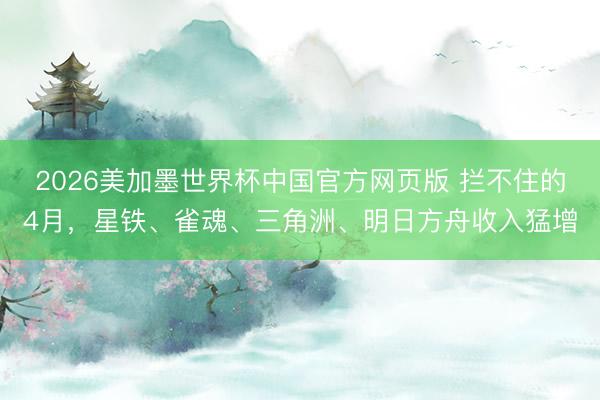 2026美加墨世界杯中国官方网页版 拦不住的4月，星铁、雀魂、三角洲、明日方舟收入猛增