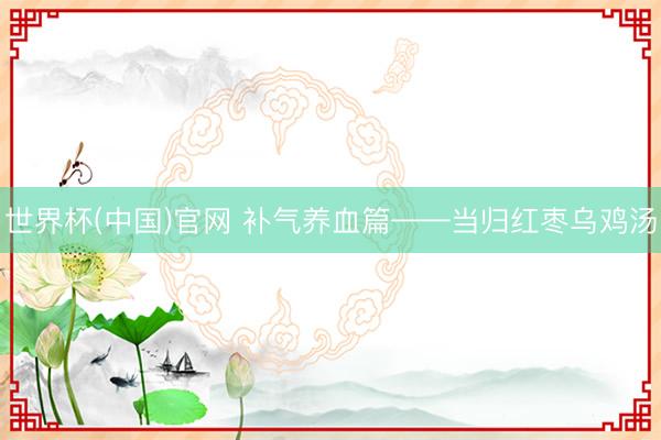 世界杯(中国)官网 补气养血篇——当归红枣乌鸡汤