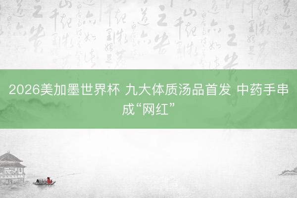 2026美加墨世界杯 九大体质汤品首发 中药手串成“网红”