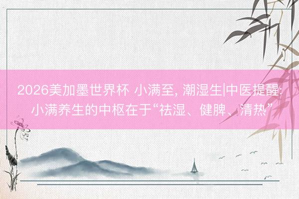 2026美加墨世界杯 小满至, 潮湿生|中医提醒: 小满养生的中枢在于“祛湿、健脾、清热”