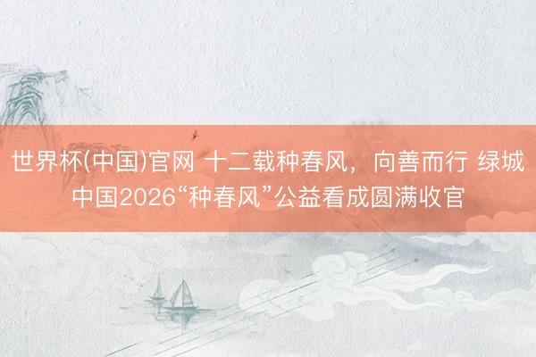 世界杯(中国)官网 十二载种春风，向善而行 绿城中国2026“种春风”公益看成圆满收官