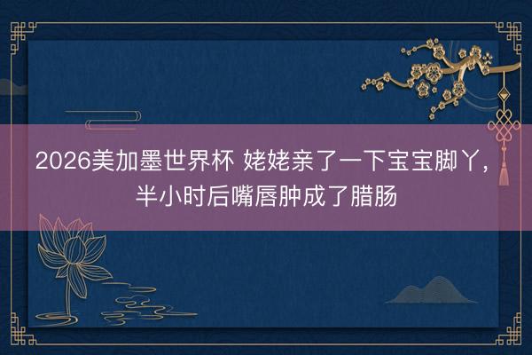 2026美加墨世界杯 姥姥亲了一下宝宝脚丫， 半小时后嘴唇肿成了腊肠