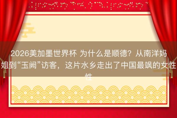 2026美加墨世界杯 为什么是顺德？从南洋妈姐到“玉阙”访客，这片水乡走出了中国最飒的女性