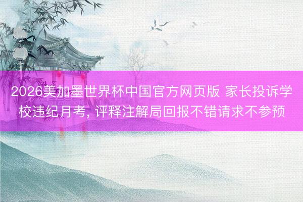 2026美加墨世界杯中国官方网页版 家长投诉学校违纪月考， 评释注解局回报不错请求不参预