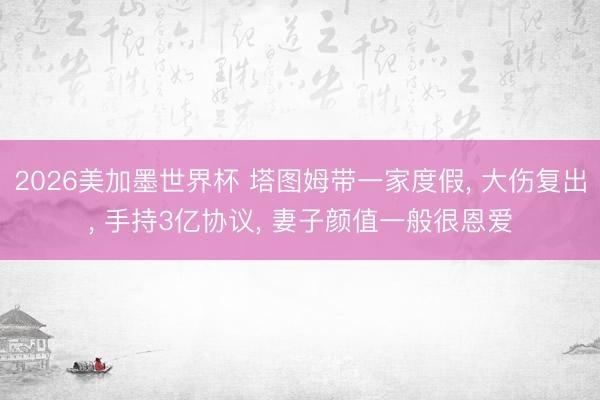 2026美加墨世界杯 塔图姆带一家度假， 大伤复出， 手持3亿协议， 妻子颜值一般很恩爱