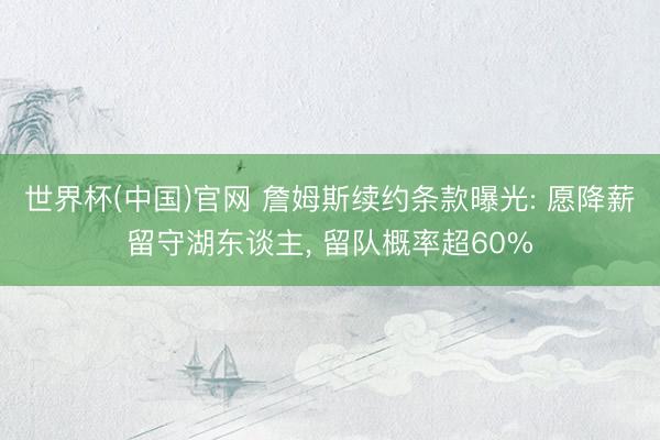 世界杯(中国)官网 詹姆斯续约条款曝光: 愿降薪留守湖东谈主， 留队概率超60%