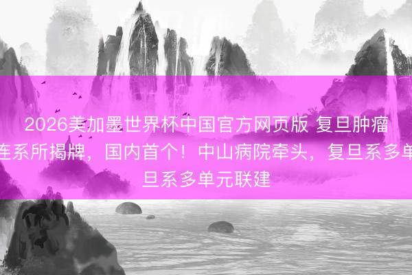 2026美加墨世界杯中国官方网页版 复旦肿瘤腹黑病连系所揭牌，国内首个！中山病院牵头，复旦系多单元联建