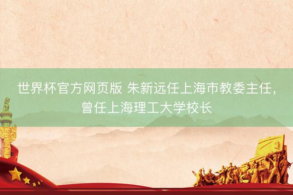 世界杯官方网页版 朱新远任上海市教委主任，曾任上海理工大学校长