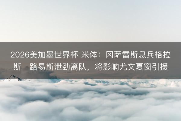 2026美加墨世界杯 米体：冈萨雷斯息兵格拉斯・路易斯泄劲离队，将影响尤文夏窗引援