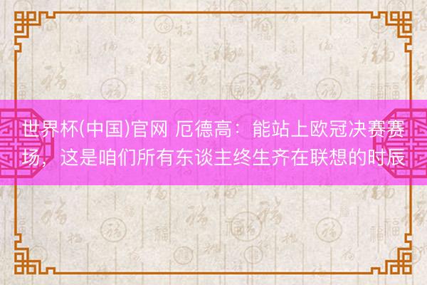 世界杯(中国)官网 厄德高：能站上欧冠决赛赛场，这是咱们所有东谈主终生齐在联想的时辰