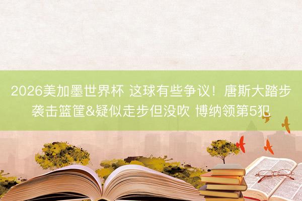 2026美加墨世界杯 这球有些争议！唐斯大踏步袭击篮筐&疑似走步但没吹 博纳领第5犯