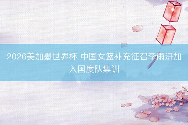 2026美加墨世界杯 中国女篮补充征召李雨汧加入国度队集训