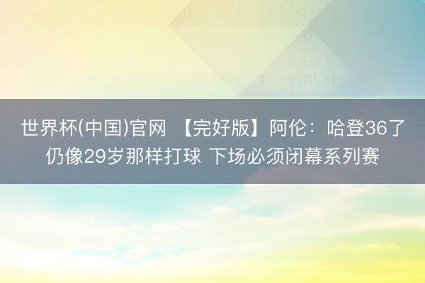 世界杯(中国)官网 【完好版】阿伦：哈登36了仍像29岁那样打球 下场必须闭幕系列赛