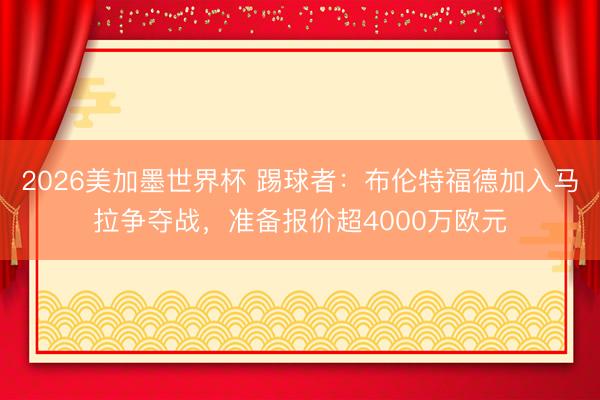2026美加墨世界杯 踢球者：布伦特福德加入马拉争夺战，准备报价超4000万欧元