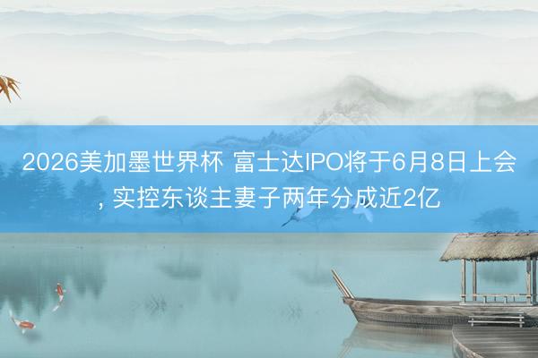 2026美加墨世界杯 富士达IPO将于6月8日上会, 实控东谈主妻子两年分成近2亿