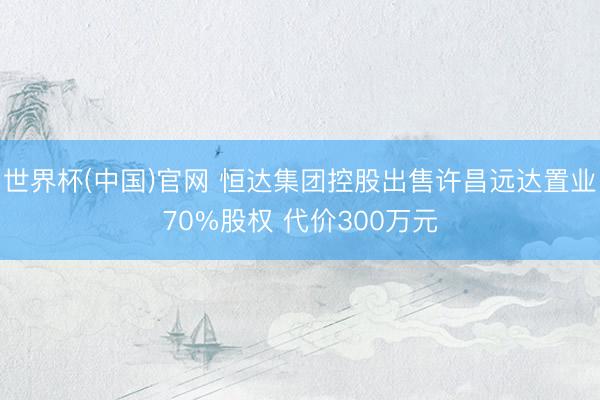 世界杯(中国)官网 恒达集团控股出售许昌远达置业70%股权 代价300万元