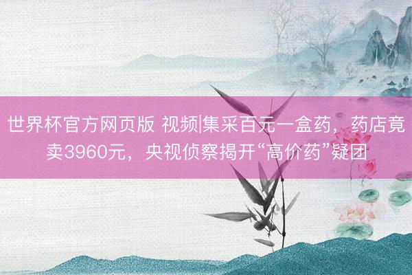 世界杯官方网页版 视频|集采百元一盒药，药店竟卖3960元，央视侦察揭开“高价药”疑团