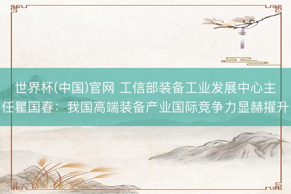 世界杯(中国)官网 工信部装备工业发展中心主任瞿国春：我国高端装备产业国际竞争力显赫擢升
