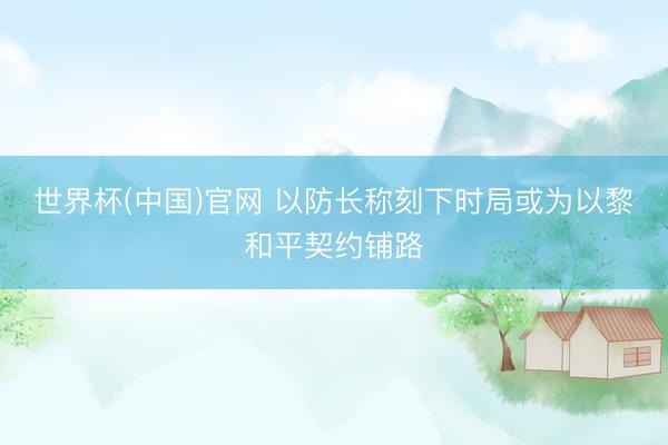 世界杯(中国)官网 以防长称刻下时局或为以黎和平契约铺路