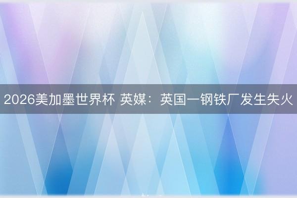 2026美加墨世界杯 英媒：英国一钢铁厂发生失火