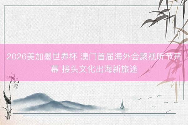 2026美加墨世界杯 澳门首届海外会聚视听节开幕 接头文化出海新旅途