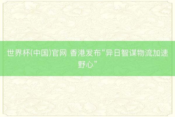 世界杯(中国)官网 香港发布“异日智谋物流加速野心”