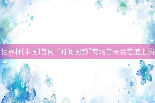 世界杯(中国)官网 “时间国韵”专场音乐会在港上演