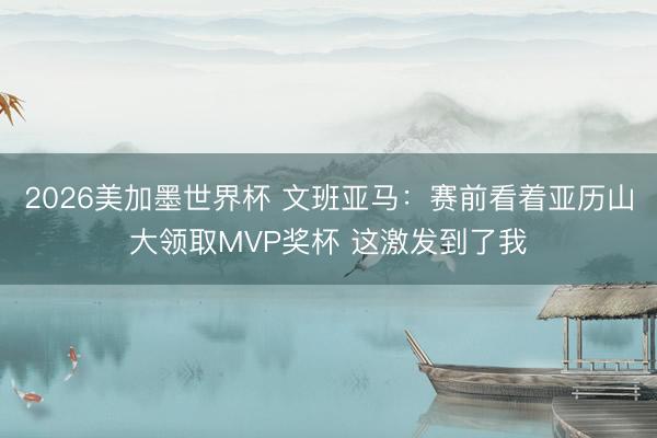 2026美加墨世界杯 文班亚马：赛前看着亚历山大领取MVP奖杯 这激发到了我
