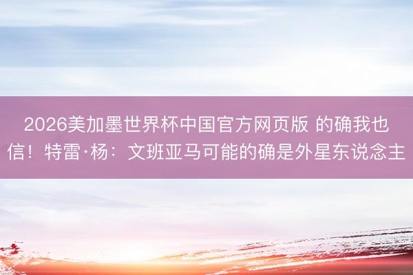 2026美加墨世界杯中国官方网页版 的确我也信！特雷·杨：文班亚马可能的确是外星东说念主