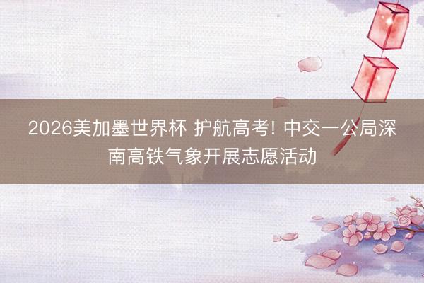 2026美加墨世界杯 护航高考! 中交一公局深南高铁气象开展志愿活动