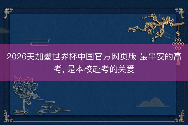 2026美加墨世界杯中国官方网页版 最平安的高考， 是本校赴考的关爱