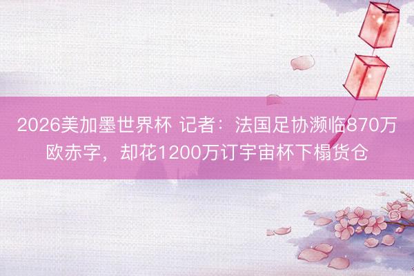 2026美加墨世界杯 记者：法国足协濒临870万欧赤字，却花1200万订宇宙杯下榻货仓