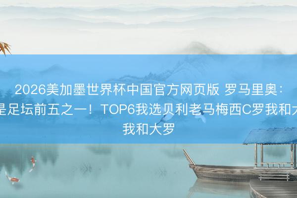 2026美加墨世界杯中国官方网页版 罗马里奥：我是足坛前五之一！TOP6我选贝利老马梅西C罗我和大罗