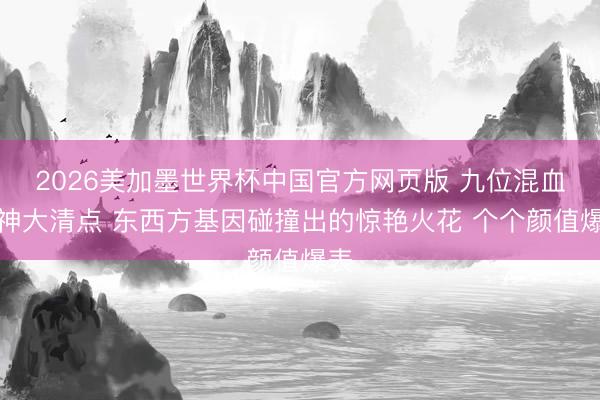 2026美加墨世界杯中国官方网页版 九位混血女神大清点 东西方基因碰撞出的惊艳火花 个个颜值爆表