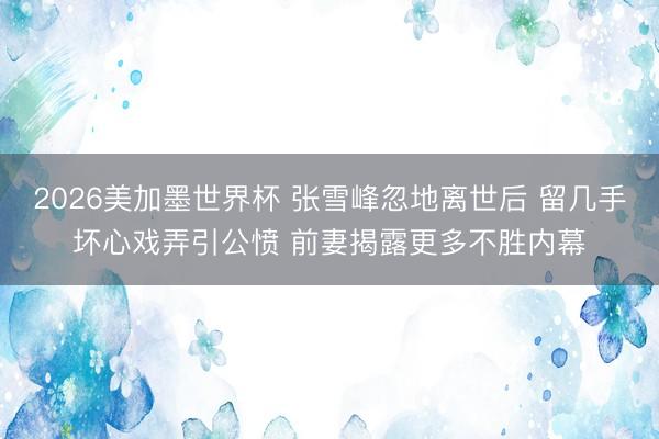 2026美加墨世界杯 张雪峰忽地离世后 留几手坏心戏弄引公愤 前妻揭露更多不胜内幕