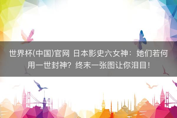 世界杯(中国)官网 日本影史六女神：她们若何用一世封神？终末一张图让你泪目！