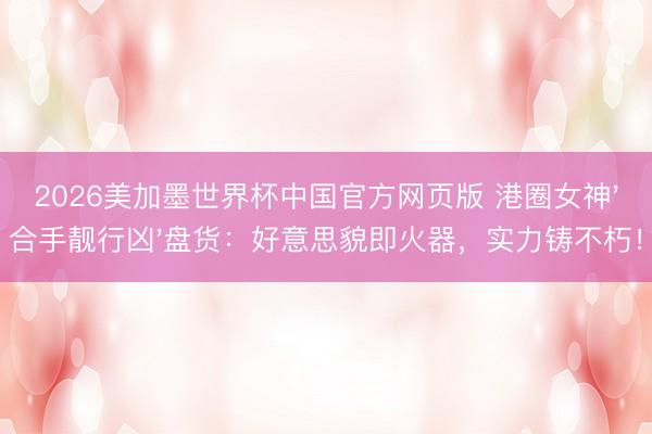 2026美加墨世界杯中国官方网页版 港圈女神'合手靓行凶'盘货：好意思貌即火器，实力铸不朽！
