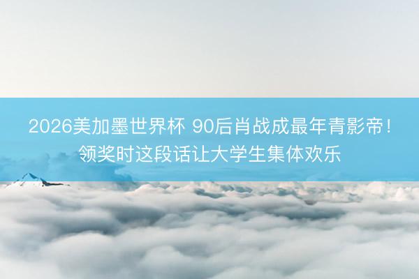 2026美加墨世界杯 90后肖战成最年青影帝！领奖时这段话让大学生集体欢乐