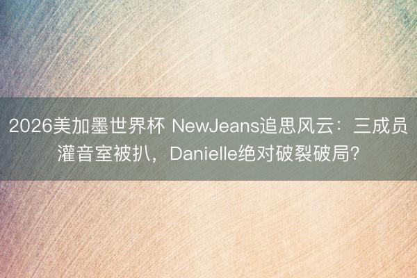 2026美加墨世界杯 NewJeans追思风云：三成员灌音室被扒，Danielle绝对破裂破局？