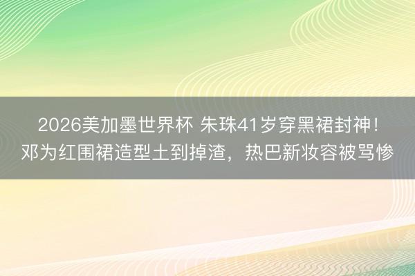 2026美加墨世界杯 朱珠41岁穿黑裙封神！邓为红围裙造型土到掉渣，热巴新妆容被骂惨