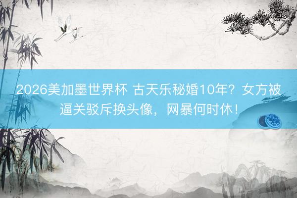 2026美加墨世界杯 古天乐秘婚10年？女方被逼关驳斥换头像，网暴何时休！