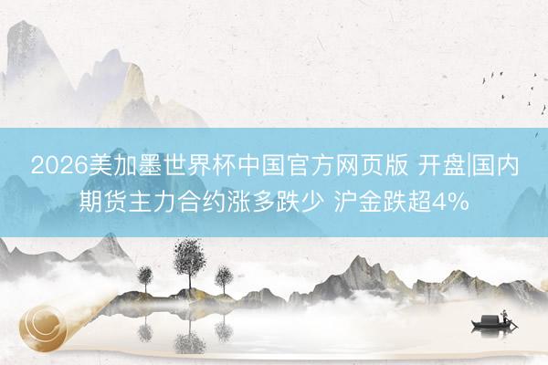 2026美加墨世界杯中国官方网页版 开盘|国内期货主力合约涨多跌少 沪金跌超4%