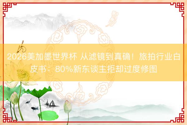 2026美加墨世界杯 从滤镜到真确!旅拍行业白皮书:80%新东谈主拒却过度修图