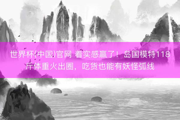 世界杯(中国)官网 着实感赢了!岛国模特118斤体重火出圈,吃货也能有妖怪弧线
