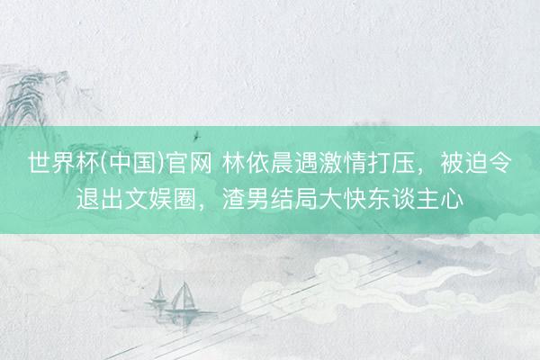 世界杯(中国)官网 林依晨遇激情打压，被迫令退出文娱圈，渣男结局大快东谈主心