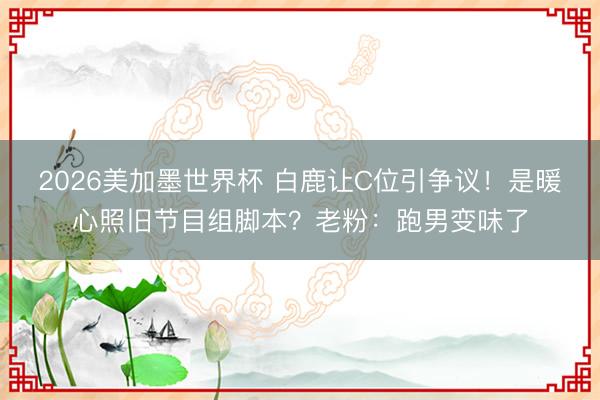 2026美加墨世界杯 白鹿让C位引争议!是暖心照旧节目组脚本?老粉:跑男变味了