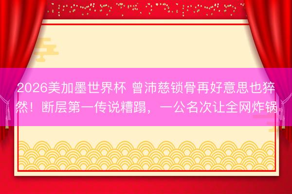 2026美加墨世界杯 曾沛慈锁骨再好意思也猝然！断层第一传说糟蹋，一公名次让全网炸锅