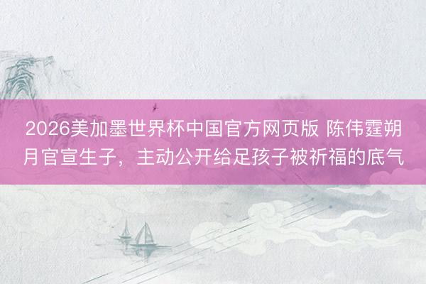 2026美加墨世界杯中国官方网页版 陈伟霆朔月官宣生子，主动公开给足孩子被祈福的底气