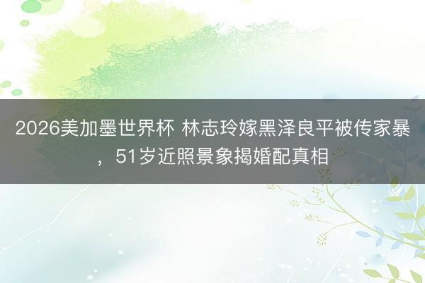 2026美加墨世界杯 林志玲嫁黑泽良平被传家暴，51岁近照景象揭婚配真相