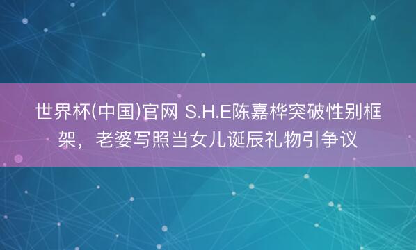 世界杯(中国)官网 S.H.E陈嘉桦突破性别框架,老婆写照当女儿诞辰礼物引争议